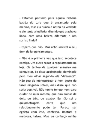 - Estamos partindo para aquela história
batida do cara que é encantado pela
menina, mas ela nunca o notou na verdade
e ele tenta a ludibriar dizendo que a achava
linda, com uma beleza diferente e um
sorriso lindo?

- Espero que não. Mas acho incrível o seu
dom de ler pensamentos.

- Não é a primeira vez que isso acontece
comigo. Um outro rapaz ia regularmente na
loja. Ele tentou de qualquer maneira me
conquistar. Se disse apaixonado, dominado
pelo meu olhar segundo ele “diferente”.
Não sou de menosprezar e nem gosto de
fazer ninguém sofrer, mas disse que não
seria possível. Não tenho tempo nem para
cuidar de mim mesma, que dirá cuidar de
dois, ou três, ou quatro. Eu não sei a
quilometragem        certa    que     um
relacionamento pode ter. Pareço ser
egoísta com isso, confesso. Imatura e
medrosa, talvez. Mas eu conheço minha
 