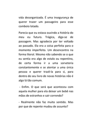 vida desorganizada. É uma insegurança de
querer trazer um passageiro para esse
comboio lotado.

Parecia que eu estava ouvindo a história do
meu eu futuro. Trágica, diga-se de
passagem. Mas agradecia por ter voltado
ao passado. Ela era a coisa perfeita para o
momento imperfeito. Um desencontro na
forma literal. Mesmo não sabendo se o que
eu sentia era algo de estalo ou repentino,
de certa forma ir a uma sorveteria
constantemente e se atentar a uma única
pessoa e querer trazê-la para si, para
dentro do seu livro de novas histórias não é
algo lá tão comum.

- Enfim. O que será que aconteceu com
aquela mulher para ela deixar um bebê nas
mãos de estranhos e sair correndo?

- Realmente não faz muito sentido. Mas
por que de repente mudou de assunto?
 