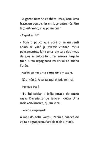 - A gente nem se conhece, mas, com uma
frase, eu posso criar um laço entre nós. Um
laço estranho, mas posso criar.

- E qual seria?

- Com o pouco que você disse eu senti
como se você já tivesse visitado meus
pensamentos, feito uma releitura dos meus
desejos e colocado uma ancora naquilo
tudo. Uma repaginada no visual da minha
ilusão.

- Assim eu me sinto como uma megera.

- Não, não é. A culpa aqui é toda minha.

- Por que sua?

- Eu fui copiar a idéia errada do outro
rapaz. Deveria ter pensado em outra. Uma
mais convincente, quem sabe.

- Você é engraçado.

A mãe do bebê voltou. Pediu a criança de
volta e agradeceu. Parecia mais aliviada.
 