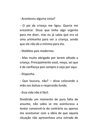 - Aconteceu alguma coisa?

- O pai da criança me ligou. Queria me
encontrar. Disse que tinha algo urgente
para me dizer, mas eu já sabia que era só
uma artimanha para ver a criança, sendo
que ele não dá a mínima para ela.

- Malditos pais modernos.

- Mas muito obrigado por terem olhado a
criança. Principalmente você, moço, sei que
é de confiança pois sempre o vejo por aqui.

- Disponha.

- Que loucura, não? – disse colocando a
mão nos bolsos e respirando fundo.

- Essa vida não é fácil.

Dividindo um momento de pura falta de
assunto, não sabia se me aventurava a
tentar convencê-la do contrário ou apenas
me acostumar com a idéia de que aquela
situação não apresentava uma estrada de
 