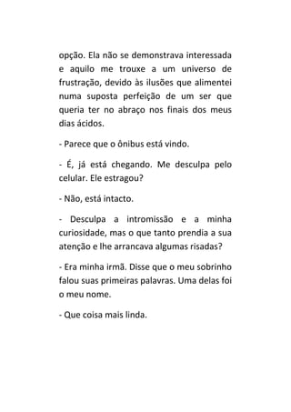 opção. Ela não se demonstrava interessada
e aquilo me trouxe a um universo de
frustração, devido às ilusões que alimentei
numa suposta perfeição de um ser que
queria ter no abraço nos finais dos meus
dias ácidos.

- Parece que o ônibus está vindo.

- É, já está chegando. Me desculpa pelo
celular. Ele estragou?

- Não, está intacto.

- Desculpa a intromissão e a minha
curiosidade, mas o que tanto prendia a sua
atenção e lhe arrancava algumas risadas?

- Era minha irmã. Disse que o meu sobrinho
falou suas primeiras palavras. Uma delas foi
o meu nome.

- Que coisa mais linda.
 