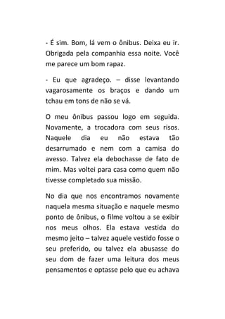- É sim. Bom, lá vem o ônibus. Deixa eu ir.
Obrigada pela companhia essa noite. Você
me parece um bom rapaz.

- Eu que agradeço. – disse levantando
vagarosamente os braços e dando um
tchau em tons de não se vá.

O meu ônibus passou logo em seguida.
Novamente, a trocadora com seus risos.
Naquele dia eu não estava tão
desarrumado e nem com a camisa do
avesso. Talvez ela debochasse de fato de
mim. Mas voltei para casa como quem não
tivesse completado sua missão.

No dia que nos encontramos novamente
naquela mesma situação e naquele mesmo
ponto de ônibus, o filme voltou a se exibir
nos meus olhos. Ela estava vestida do
mesmo jeito – talvez aquele vestido fosse o
seu preferido, ou talvez ela abusasse do
seu dom de fazer uma leitura dos meus
pensamentos e optasse pelo que eu achava
 