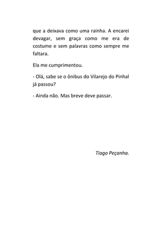 que a deixava como uma rainha. A encarei
devagar, sem graça como me era de
costume e sem palavras como sempre me
faltara.

Ela me cumprimentou.

- Olá, sabe se o ônibus do Vilarejo do Pinhal
já passou?

- Ainda não. Mas breve deve passar.




                             Tiago Peçanha.
 
