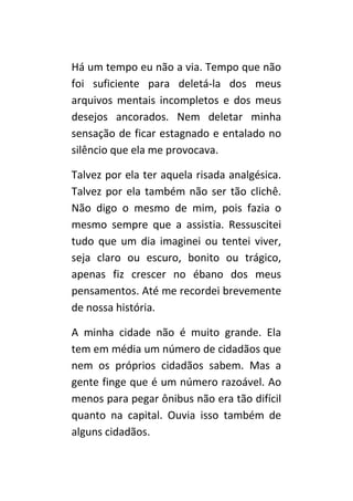 Há um tempo eu não a via. Tempo que não
foi suficiente para deletá-la dos meus
arquivos mentais incompletos e dos meus
desejos ancorados. Nem deletar minha
sensação de ficar estagnado e entalado no
silêncio que ela me provocava.

Talvez por ela ter aquela risada analgésica.
Talvez por ela também não ser tão clichê.
Não digo o mesmo de mim, pois fazia o
mesmo sempre que a assistia. Ressuscitei
tudo que um dia imaginei ou tentei viver,
seja claro ou escuro, bonito ou trágico,
apenas fiz crescer no ébano dos meus
pensamentos. Até me recordei brevemente
de nossa história.

A minha cidade não é muito grande. Ela
tem em média um número de cidadãos que
nem os próprios cidadãos sabem. Mas a
gente finge que é um número razoável. Ao
menos para pegar ônibus não era tão difícil
quanto na capital. Ouvia isso também de
alguns cidadãos.
 