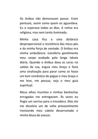 Os ônibus não demoravam passar. Eram
pontuais, assim como quem os aguardava.
Eu o esperava todos os dias. A rotina era
religiosa, mas nem tanto iluminada.

Minha casa fica a uma distância
desproporcional a resistência dos meus pés
e da minha força de vontade. O ônibus era
minha ambulância: transferia gentilmente
meu corpo acabado pela longa labuta
diária. Quando o ônibus dava as caras no
cateto da rua, erguia meu braço e fazia
uma sinalização para parar como se fosse
um tom romântico de pegue o meu braço e
me leve, me possua, seja o meu guia
espiritual.

Meus olhos murchos e minhas bochechas
enrugadas me entregavam. Às vezes eu
fingia um sorriso para a trocadora. Mas ela
me devolvia um de volta provavelmente
ironizando meu cabelo desarrumado e
minha blusa do avesso.
 
