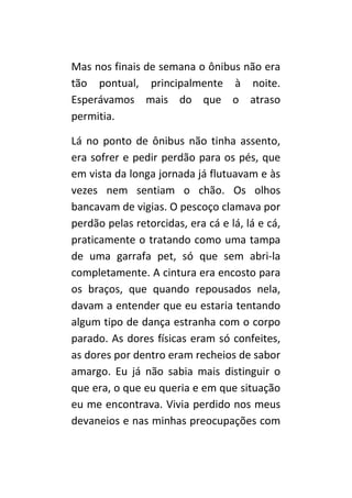 Mas nos finais de semana o ônibus não era
tão pontual, principalmente à noite.
Esperávamos mais do que o atraso
permitia.

Lá no ponto de ônibus não tinha assento,
era sofrer e pedir perdão para os pés, que
em vista da longa jornada já flutuavam e às
vezes nem sentiam o chão. Os olhos
bancavam de vigias. O pescoço clamava por
perdão pelas retorcidas, era cá e lá, lá e cá,
praticamente o tratando como uma tampa
de uma garrafa pet, só que sem abri-la
completamente. A cintura era encosto para
os braços, que quando repousados nela,
davam a entender que eu estaria tentando
algum tipo de dança estranha com o corpo
parado. As dores físicas eram só confeites,
as dores por dentro eram recheios de sabor
amargo. Eu já não sabia mais distinguir o
que era, o que eu queria e em que situação
eu me encontrava. Vivia perdido nos meus
devaneios e nas minhas preocupações com
 