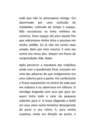 tudo que não se preocupava comigo. Era
abominado por uma confusão de
realidades, confusão de tempo e espaço.
Não encontrava na linha retilínea do
universo. Dava espaço até para aquele frio
que sobrevoava minha alma e pousava em
minha solidão. Eu já não me sentia mais
amado. Nem por mim mesmo. E nem me
sentia nos meus dias. Sequer um fiasco de
reciprocidade. Não. Nada.

Após percorrer a maratona dos trabalhos
ainda sem a bandeirada final, encostei em
uma das pilastras do que antigamente era
uma coberta para o ponto. Era confortante
e ficava exatamente no centro de tudo que
me rodeava e eu observava em silêncio. O
mendigo brigando com seus pés para ver
quem tinha todo o calor do pequeno
cobertor para si. A moça afogando o bebê
em seus seios numa tentativa desesperada
de parar o seu choro. E, para minha
surpresa, vindo em direção ao ponto, a
 