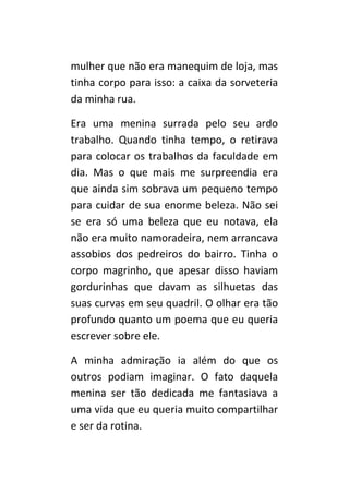mulher que não era manequim de loja, mas
tinha corpo para isso: a caixa da sorveteria
da minha rua.

Era uma menina surrada pelo seu ardo
trabalho. Quando tinha tempo, o retirava
para colocar os trabalhos da faculdade em
dia. Mas o que mais me surpreendia era
que ainda sim sobrava um pequeno tempo
para cuidar de sua enorme beleza. Não sei
se era só uma beleza que eu notava, ela
não era muito namoradeira, nem arrancava
assobios dos pedreiros do bairro. Tinha o
corpo magrinho, que apesar disso haviam
gordurinhas que davam as silhuetas das
suas curvas em seu quadril. O olhar era tão
profundo quanto um poema que eu queria
escrever sobre ele.

A minha admiração ia além do que os
outros podiam imaginar. O fato daquela
menina ser tão dedicada me fantasiava a
uma vida que eu queria muito compartilhar
e ser da rotina.
 
