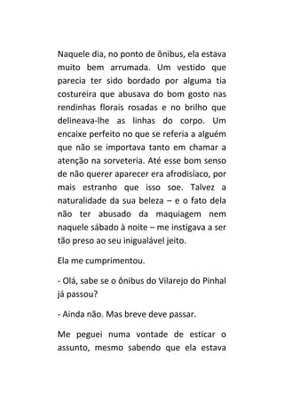 Naquele dia, no ponto de ônibus, ela estava
muito bem arrumada. Um vestido que
parecia ter sido bordado por alguma tia
costureira que abusava do bom gosto nas
rendinhas florais rosadas e no brilho que
delineava-lhe as linhas do corpo. Um
encaixe perfeito no que se referia a alguém
que não se importava tanto em chamar a
atenção na sorveteria. Até esse bom senso
de não querer aparecer era afrodisíaco, por
mais estranho que isso soe. Talvez a
naturalidade da sua beleza – e o fato dela
não ter abusado da maquiagem nem
naquele sábado à noite – me instigava a ser
tão preso ao seu inigualável jeito.

Ela me cumprimentou.

- Olá, sabe se o ônibus do Vilarejo do Pinhal
já passou?

- Ainda não. Mas breve deve passar.

Me peguei numa vontade de esticar o
assunto, mesmo sabendo que ela estava
 