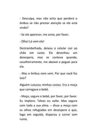 - Desculpa, mas não acha que perderá o
ônibus se não prestar atenção se ele está
vindo?

- Se ele aparecer, me avise, por favor.

- Olha! Lá vem ele!

Destrambelhada, deixou o celular cair ao
chão em susto. Ela desenhou um
desespero, mas se conteve quando,
cavalheiramente, me abaixei e peguei para
ela.

- Mas o ônibus nem vem. Por que você fez
isso?

Alguém cutucou minhas costas. Era a moça
que carregava o bebê.

- Moço, segure o bebê, por favor, por favor.
Eu imploro. Talvez eu volte. Mas segure
com toda a sua alma. – disse a moça com
os olhos refugiados em desespero e que,
logo em seguida, disparou a correr sem
rumo.
 