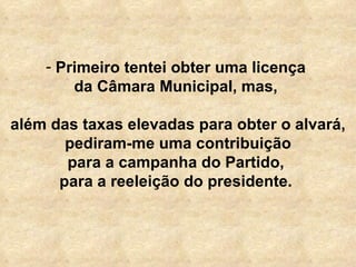 Primeiro tentei obter uma licença  da Câmara Municipal, mas,  além das taxas elevadas para obter o alvará, pediram-me uma contribuição para a campanha do Partido,  para a reeleição do presidente.  