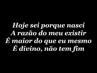 Hoje sei porque nasci A razão do meu existir É maior do que eu mesmo É divino, não tem fim 