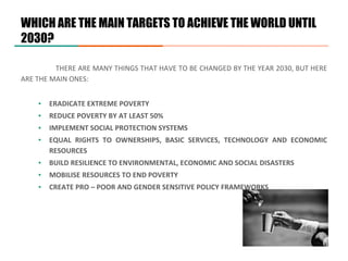 WHICH ARE THE MAIN TARGETS TO ACHIEVE THE WORLD UNTIL
2030?
THERE ARE MANY THINGS THAT HAVE TO BE CHANGED BY THE YEAR 2030, BUT HERE
ARE THE MAIN ONES:
▪ ERADICATE EXTREME POVERTY
▪ REDUCE POVERTY BY AT LEAST 50%
▪ IMPLEMENT SOCIAL PROTECTION SYSTEMS
▪ EQUAL RIGHTS TO OWNERSHIPS, BASIC SERVICES, TECHNOLOGY AND ECONOMIC
RESOURCES
▪ BUILD RESILIENCE TO ENVIRONMENTAL, ECONOMIC AND SOCIAL DISASTERS
▪ MOBILISE RESOURCES TO END POVERTY
▪ CREATE PRO – POOR AND GENDER SENSITIVE POLICY FRAMEWORKS
 