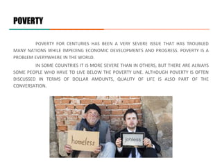 POVERTY
POVERTY FOR CENTURIES HAS BEEN A VERY SEVERE ISSUE THAT HAS TROUBLED
MANY NATIONS WHILE IMPEDING ECONOMIC DEVELOPMENTS AND PROGRESS. POVERTY IS A
PROBLEM EVERYWHERE IN THE WORLD.
IN SOME COUNTRIES IT IS MORE SEVERE THAN IN OTHERS, BUT THERE ARE ALWAYS
SOME PEOPLE WHO HAVE TO LIVE BELOW THE POVERTY LINE. ALTHOUGH POVERTY IS OFTEN
DISCUSSED IN TERMS OF DOLLAR AMOUNTS, QUALITY OF LIFE IS ALSO PART OF THE
CONVERSATION.
 