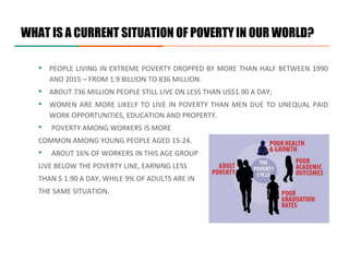 WHAT IS A CURRENT SITUATION OF POVERTY IN OUR WORLD?
▪ PEOPLE LIVING IN EXTREME POVERTY DROPPED BY MORE THAN HALF BETWEEN 1990
AND 2015 – FROM 1.9 BILLION TO 836 MILLION.
▪ ABOUT 736 MILLION PEOPLE STILL LIVE ON LESS THAN US$1.90 A DAY;
▪ WOMEN ARE MORE LIKELY TO LIVE IN POVERTY THAN MEN DUE TO UNEQUAL PAID
WORK OPPORTUNITIES, EDUCATION AND PROPERTY.
• POVERTY AMONG WORKERS IS MORE
COMMON AMONG YOUNG PEOPLE AGED 15-24.
• ABOUT 16% OF WORKERS IN THIS AGE GROUP
LIVE BELOW THE POVERTY LINE, EARNING LESS
THAN $ 1.90 A DAY, WHILE 9% OF ADULTS ARE IN
THE SAME SITUATION.
 