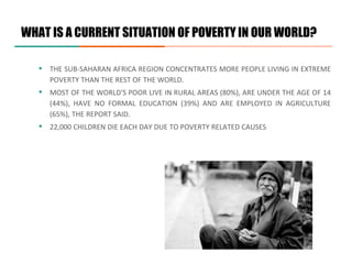 ▪ THE SUB-SAHARAN AFRICA REGION CONCENTRATES MORE PEOPLE LIVING IN EXTREME
POVERTY THAN THE REST OF THE WORLD.
▪ MOST OF THE WORLD'S POOR LIVE IN RURAL AREAS (80%), ARE UNDER THE AGE OF 14
(44%), HAVE NO FORMAL EDUCATION (39%) AND ARE EMPLOYED IN AGRICULTURE
(65%), THE REPORT SAID.
▪ 22,000 CHILDREN DIE EACH DAY DUE TO POVERTY RELATED CAUSES
WHAT IS A CURRENT SITUATION OF POVERTY IN OUR WORLD?
 
