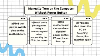 Manually Turn on the Computer
Without Power Button
a)Find the
power switch
pins on the
motherboard.
b)Touch these
pins together
using a
conducting tool
when
connecting the
PC to the power.
c)The
motherboard
can receive a
signal to
power on this
PC and it can
boot up.
d) You can
shut down the
PC by
touching
these pins
together again
 