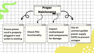 Proper
Maintenance
Ensure power
cord is properly
plugged in and
outlet is working
Check PSU
functionality
Inspect
motherboard
and components
for damage
Use an
uninterruptible
power supply
(UPS) to prevent
outages
 