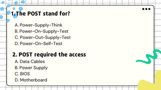 The POST stand for?
1.
A. Power-Supply-Think
B. Power-On-Supply-Test
C. Power-Out-Supply-Test
D. Power-On-Self-Test
2. POST required the access
A. Data Cables
B. Power Supply
C. BIOS
D. Motherboard
 