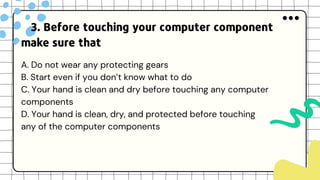 3. Before touching your computer component
make sure that
A. Do not wear any protecting gears
B. Start even if you don’t know what to do
C. Your hand is clean and dry before touching any computer
components
D. Your hand is clean, dry, and protected before touching
any of the computer components
 