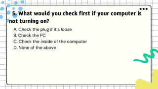 5. What would you check first if your computer is
not turning on?
A. Check the plug if it’s loose
B. Check the PC
C. Check the inside of the computer
D. None of the above
 