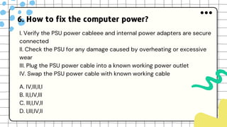 6. How to fix the computer power?
I. Verify the PSU power cableee and internal power adapters are secure
connected
II. Check the PSU for any damage caused by overheating or excessive
wear
III. Plug the PSU power cable into a known working power outlet
IV. Swap the PSU power cable with known working cable
A. IV,III,II,I
B. II,I,IV,III
C. III,I,IV,II
D. I,III,IV,II
 