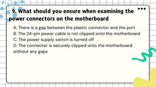 9. What should you ensure when examining the
power connectors on the motherboard
A. There is a gap between the plastic connector and the port
B. The 24-pin power cable is not clipped onto the motherboard
C. The power supply switch is turned off
D. The connector is securely clipped onto the motherboard
without any gaps
 