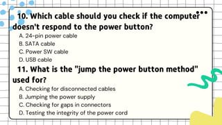 10. Which cable should you check if the computer
doesn't respond to the power button?
A. 24-pin power cable
B. SATA cable
C. Power SW cable
D. USB cable
11. What is the "jump the power button method"
used for?
A. Checking for disconnected cables
B. Jumping the power supply
C. Checking for gaps in connectors
D. Testing the integrity of the power cord
 
