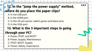 12. In the "jump the power supply" method,
where do you place the paper clips?
A. In the USB port
B. In the HDMI port
C. In the 24-pin power cable's green and black pins
D. In the VGA port
13. What is the 3 important steps in going
through your PC?
A. Power, POST, and BOOT
B. Power, Supply, Maintenance
C. POST, BOOT, Supply
D. Power, Safety, Importance
 