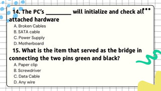 14. The PC’s ________ will initialize and check all
attached hardware
A. Broken Cables
B. SATA cable
C. Power Supply
D. Motherboard
15. What is the item that served as the bridge in
connecting the two pins green and black?
A. Paper clip
B. Screwdriver
C. Data Cable
D. Any wire
 