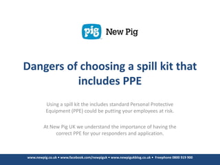 Dangers of choosing a spill kit that
          includes PPE
          Using a spill kit the includes standard Personal Protective
          Equipment (PPE) could be putting your employees at risk.

         At New Pig UK we understand the importance of having the
              correct PPE for your responders and application.



www.newpig.co.uk • www.facebook.com/newpiguk • www.newpigukblog.co.uk • Freephone 0800 919 900
 