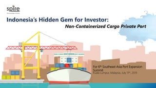 Indonesia’s Hidden Gem for Investor:
Non-Containerized Cargo Private Port
For 6th Southeast Asia Port Expansion
Summit
Kuala Lumpur, Malaysia, July 11th, 2019
 