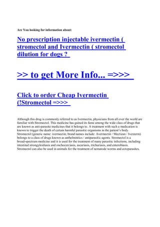 Are You looking for information about:


No prescription injectable ivermectin (
stromectol and Ivermectin ( stromectol
dilution for dogs ?


>> to get More Info... =>>>
Click to order Cheap Ivermectin
(!Stromectol =>>>

Although this drug is commonly referred to as Ivermectin, physicians from all over the world are
familiar with Stromectol. This medicine has gained its fame among the wide class of drugs that
are known as anti-parasite medicines that it belongs to. A treatment with such a medication is
known to trigger the death of certain harmful parasitic organisms in the patient’s body.
Stromectol (generic name: ivermectin; brand names include: Avermectin / Mectizan / Ivexterm)
belongs to a class of drugs known as anthelmintics / antiparasitic agents. Stromectol is a
broad-spectrum medicine and it is used for the treatment of many parasitic infections, including
intestinal strongyloidiasis and onchocerciasis, ascariasis, trichuriasis, and enterobiasis.
Stromectol can also be used in animals for the treatment of nematode worms and ectoparasites.
 