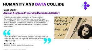 23
HUMANITY AND DATA COLLIDE
Arolsen Archives: Preserving Memories & History
Floriane Azoulay
Executive Director, Arolsen Archives, Germany
Our work is to make sure victims’ stories can be
told, so we can be vigilant when we witness
intolerance
Case Study
Copyright © 2023 Accenture. All rights reserved.
The Arolsen Archives — International Center on Nazi
Persecution maintains the world’s most comprehensive
archive on the victims and survivors of Nazism. The help of a
human-machine collaboration powered by Solutions.AI is
helping to accelerate the speed and accuracy of document
digitization.
 