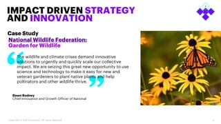 6
IMPACT DRIVEN STRATEGY
AND INNOVATION
National Wildlife Federation:
Garden for Wildlife
Case Study
Copyright © 2023 Accenture. All rights reserved.
The wildlife and climate crises demand innovative
solutions to urgently and quickly scale our collective
impact. We are seizing this great new opportunity to use
science and technology to make it easy for new and
veteran gardeners to plant native plants and help
pollinators and other wildlife thrive.
Dawn Rodney
Chief Innovation and Growth Officer of National
 
