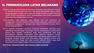 II. PENDAHULUAN LATAR BELAKANG
 Rawa Tanjung yang berada di Kelurahan Sukamaju yang termasuk wilayah
RT. 08 RW 04 Kecamatan Sako Kota Palembang mememiliki Potensi dalam
mengambangkan sumber daya yang ada dengan berbasis produk ekonomi
kreatif melalui pemanfaatan lahan terbebengkalai dan profesi masyarakat
yang mayoritas sebagai petani sayuran.
 Berdasarkan hasil observasi yang didapat oleh tim, penelitian ini
menggunakan metode kualitatif melalui proses observasi, wawancara serta
dokumentasi pengamatan lapangan dan diskusi kelompok terarah (Focus
Group Discussion/FGD).
 Tim peneliti melakukan sosialisasi terhadap masyarakat setempat yang
didampingi oleh pemangku kepetingan daerah setempat guna memberikan
inovasi baru kepada masyarakat yang akan berdampak baik bagi
pertumbuhan ekonomi masyarakat serta ekonomi Nasional melalui
pemanfaatan lahan kosong dan pengelolaan hasil kebun seperti bayam dan
kangkung menjadi keripik yang diharapkan dapat menjadi produk yang
bernilai jual lebih tinggi dari pada produk sebelum diolah yang akan
dipasarkan secara digital hingga mampu bersaing secara global.
Kata Kunci : Ekonomi Kreatif, Lahan Kosong, Digital marketing.
 