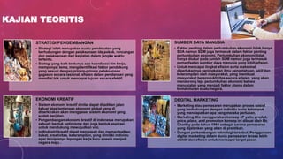 KAJIAN TEORITIS
STRATEGI PENGEMBANGAN
• Strategi ialah merupakan suatu pendekatan yang
berhubungan dengan pelaksanaan ide pokok, rancangan
dan pelaksanaan dari kegiatan dalam jangka waktu
tertentu.
• Srategi yang baik tentunya ada koordinasi tim kerja,
mempunyai tema, mengidentifikasi faktor pendukung
yang sesuai dengan prinsip-prinsip pelaksanaan
gagasan secara rasional, efisien dalam pendanaan yang
memiliki trik untuk mencapai tujuan secara efektif.
SUMBER DAYA MANUSIA
• Faktor penting dalam pertumbuhan ekonomi tidak hanya
SDA namun SDM juga termasuk dalam faktor penting
pertumbuhan ekonomi. Pertumbuhan ekonomi tidak
hanya diukur pada jumlah SDM namun juga termasuk
pemanfaatan sumber daya manusia yang lebih efisien.
• Untuk mencapai tingkat efisien serta maksimal
diperlukannya peningkatan ilmu pengetahuan, skill dan
keterampilan oleh masyarakat, yang membuat
masyarakat berproduktivitas secara efisien, yang akan
mendorong laju pertumbuhan ekonomi bahwa
manusialah yang menjadi faktor utama dalam
kemakmuran suatu negara.
EKONOMI KREATIF
• Sistem ekonomi kreatif dinilai dapat dijadikan jalan
keluar atas tantangan ekonomi global yang di
diperkirakan akan menggeser sistem ekonomi yang
sudah berjalan.
• Pengembangan ekonomi kreatif di indonesia merupakan
sebuah bentuk optimisme dan juga bentuk aspirasi
untuk mendukung mewujudkan visi.
• indIndustri kreatif dapat mengasah dan memanfaatkan
bakat, kreativitas, keterampilan, yang dimiliki individu
agar terciptanya lapangan kerja baru onesia menjadi
negara maju .
DEGITAL MARKETING
• Marketing atau pemasaran merupakan proses sosial
yang berhubungan dengan individu serta kelompok
yang mendapatkan apa yang mereka perlukan.
• Marketing Mix menggunakan konsep 4P yaitu produk,
price, place, and promotion konsep ini dibuat oleh Mc
Charthy pada tahun 1964 sebagai sarana pemasaran
yang dijalankan yang akan di praktikan.
• Dengan perkembangan teknologi tersebut. Penggunaan
digital marketing dalam dunia pemasaran terasa lebih
efektif dan efisien untuk mencapai target pasar.
 