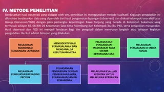IV. METODE PENELITIAN
Berdasarkan hasil observasi yang didapat oleh tim, penelitian ini menggunakan metode kualitatif. Kegiatan pengabdian ini
dilakukan berdasarkan data yang diperoleh dari hasil pengamatan lapangan (observasi) dan diskusi kelompok terarah (Focus
Group Discussion/FGD) dengan para pemangku kepentingan Rawa Tanjung yang berada di Kelurahan Sukamaju yang
termasuk wilayah RT. 08 RW 04 Kecamatan Sako Kota Palembang dan Kelompok ibu-ibu PKK, serta perwakilan masyarakat.
Hasil observasi dan FGD ini menjadi landasan bagi tim pengabdi dalam menyusun langkah atau tahapan kegiatan
pengabdian. Berikut adalah tahapan yang dilakukan:
MELAKUKAN
KOORDINASI
KUNJUNGAN LAPANGAN
MENGIDENTIFIKASI
PERMASALAHAN DAN
MENGANALISA
KEBUTUHAN MITRA
PELAKSANAAN
PENGABDIAN
MASYARAKAT PADA
SEKTOR
KEWIRAUSAHAAN
MELAKUKAN
PEMASARAN DI MEDIA
SOSIAL
MELAKUKAN
PEMBUATAN PACKAGING
PRODUK
PELAKSANAAN
PENGABDIAN DENGAN
PEMBUKAAN LAHAN,
PENANAMAN SAMPAI
PEMANENAN
MELAKUKAN EVALUASI
KEGIATAN UNTUK
MELAKUKAN PERBAIKAN
 