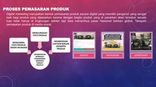 PROSES PEMASARAN PRODUK
MEMBERIKAN
BERBAGAI
PENAWARAN
MENARIK
TERKAIT
PRODUK
MENGAMBIL
FOTO PRODUK
SEBAIK MUNGKIN
MENGUNGGAH
FOTO PRODUK
MEMBERIKAN
CAPTION BERUPA
DESKRIPSI
PRODUK
Digital marketing merupakan bentuk pemasaran produk secara digital yang memiliki pengaruh yang sangat
baik bagi produk yang dipasarkan karena dengan begitu produk yang di pasarkan akan tersebar secara
luas tidak hanya di lingkungan sekitar tapi bisa menembus pasar Nasional bahkan global. Tahapan
pemasaran produk di media sosial:
SHOPEE INSTAGRAM WHATSHAPP
 