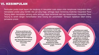 VI. KESIMPULAN
Pembuatan produk kripik bayam dan kangkung ini merupakan suatu apaya untuk menginovasi masyarakat dalam
menciptakan produk yang memiliki nilai jual yang tinggi, sehingga dapat mendorong kreativitas masyarakat Rawa
Tanjung dalam menciptakan peluang usaha sehingga dapat berdampak baik bagi kesejahteraan masyarakat Rawa
Tanjung itu sendiri dengan memanfaatkan lahan kosong dan pemanfaatan kemajuan digitalisasi dalam bidang
pemasaran produk.
AKHIRNYA, PENDEKATAN STS:
Tim yang dikelola sendiri dan
Kelompok-kelompok ini adalah terdiri
dari anggota yang melakukan tugas
yang saling terkait.
Anggota diberi kelipatan keterampilan,
otonomi, dan informasi yang
diperlukan untuk mengontrol perilaku
tugas mereka sendiri dengan kontrol
eksternal yang relatif kecil, bahwa tim
yang dikelola sendiri mewakili desain
kerja tahun 2000-an karena tingkat
ketidakpastian teknis yang tinggi dan
saling ketergantungan yang lazim di
tempat kerja saat ini dan karena
pekerja saat ini sering memiliki
pertumbuhan dan kebutuhan sosial
yang tinggi.
PENDEKATAN MOTIVASI:
menghasilkan pekerjaan yang
diperkaya yang melibatkan
keterampilan tingkat tinggi keragaman,
identitas tugas, signifikansi tugas,
otonomi, dan umpan balik dari
pekerjaan itu sendiri.
Pekerjaan yang diperkaya mencapai
hasil yang baik ketika teknologi tidak
pasti tetapi tidak membutuhkan tingkat
koordinasi yang tinggi dan ketika
karyawan memiliki kebutuhan
pertumbuhan yang tinggi dan
kebutuhan sosial yang rendah.
KELOMPOK KERJA TRADISIONAL:
Terdiri dari anggota yang melakukan
rutinitas namun inter-tugas terkait.
Interaksi anggota dikendalikan secara
eksternal, biasanya dengan kerja kaku
arus, jadwal, dan pengawas.
Kelompok kerja tradisional paling
sesuai dengan kondisi ketidakpastian
teknis yang rendah tetapi saling
ketergantungan teknis yang tinggi.
Mereka cocok dengan orang-orang
kebutuhan pertumbuhan rendah tetapi
kebutuhan sosial tinggi
Hendaknya para pegiat
kewirausahaan masyarakat
Rawa Tanjung tidak hanya
terpaku pada pengembangan
produk saja namun juga pada
pengelolaan manajerial
sehingga dapat menjadikan
produk keripik bayam dan
kangkung ini sebagai usaha
yang tahan lama dan
berkelanjutan.
Perlu diadakannya pelatihan
kewirausahaan mandiri agar
dapat mendorong masyarakat
Rawa Tanjung untuk lebih
kreatif dalam menangkap
serta memanfaatkan berbagai
peluang usaha yang ada
sehingga harapannya dapat
berdampak pada
kesejahteraan hidup
masyarakat Rawah Tanjung itu
sendiri.
Perlunya pembinaan dan
pelatihan Digital Marketing
kepada masyarakat untuk
mengembangkan usaha
keripik bayam dan kangkung
agar dapat dipasarkan di luar
desa, tidak hanya untuk
masyarakat
sekitar.
 
