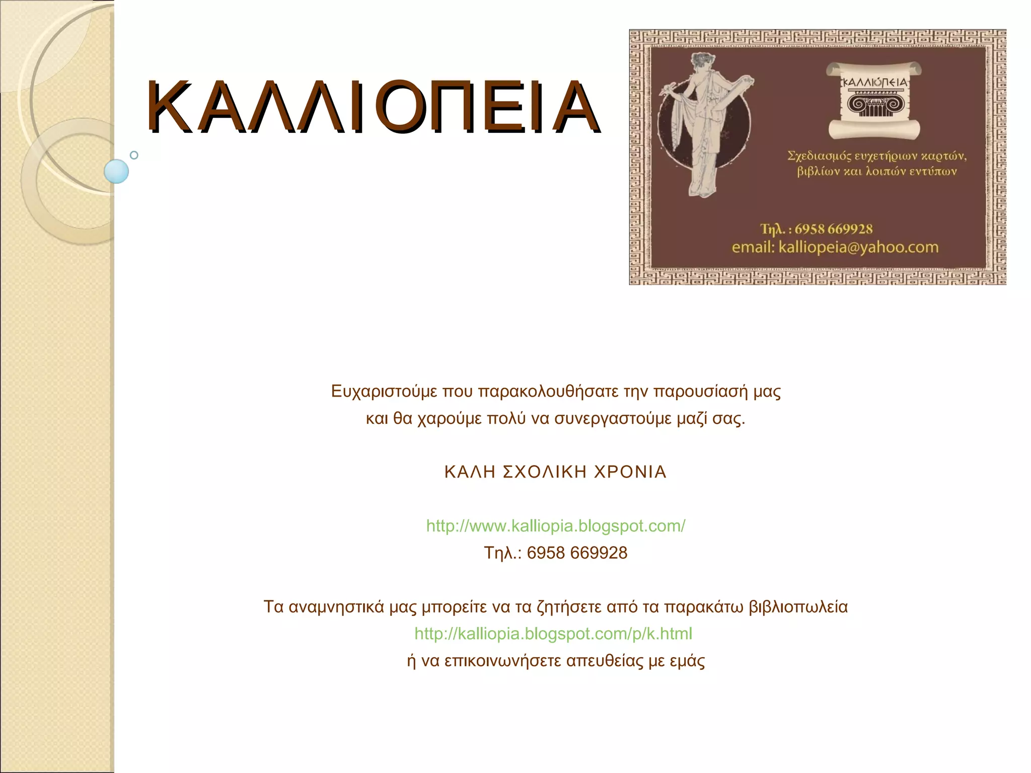 ΚΑΛΛΙΟΠΕΙΑ Ευχαριστούμε που παρακολουθήσατε την παρουσίασή μας και θα χαρούμε πολύ να συνεργαστούμε μαζί σας. ΚΑΛΗ ΣΧΟΛΙΚΗ ΧΡΟΝΙΑ http://www.kalliopia.blogspot.com/ Τηλ. : 6958 669928 Τα αναμνηστικά μας μπορείτε να τα ζητήσετε από τα παρακάτω βιβλιοπωλεία http://kalliopia.blogspot.com/p/k.html   ή να επικοινωνήσετε απευθείας με εμάς 