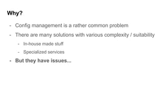 Why?
- Config management is a rather common problem
- There are many solutions with various complexity / suitability
- In-house made stuff
- Specialized services
- But they have issues...
 