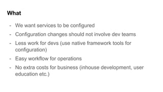 What
- We want services to be configured
- Configuration changes should not involve dev teams
- Less work for devs (use native framework tools for
configuration)
- Easy workflow for operations
- No extra costs for business (inhouse development, user
education etc.)
 