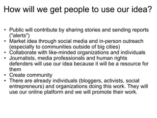 How will we get people to use our idea? Public will contribute by sharing stories and sending reports ("alerts") Market idea through social media and in-person outreach (especially to communities outside of big cities) Collaborate with like-minded organizations and individuals Journalists, media professionals and human rights defenders will use our idea because it will be a resource for them Create community  There are already individuals (bloggers, activists, social entrepreneurs) and organizations doing this work. They will use our online platform and we will promote their work. 