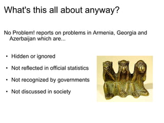 What's this all about anyway? No Problem! reports on problems in Armenia, Georgia and Azerbaijan which are...     Hidden or ignored   Not reflected in official statistics     Not recognized by governments     Not discussed in society  