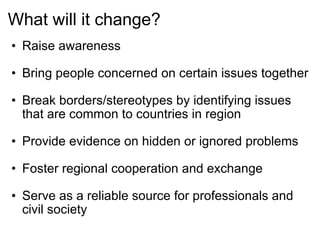 What will it change? Raise awareness   Bring people concerned on certain issues together   Break borders/stereotypes by identifying issues that are common to countries in region   Provide evidence on hidden or ignored problems   Foster regional cooperation and exchange   Serve as a reliable source for professionals and civil society 