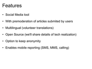 Features Social Media tool   With premoderation of articles submited by users   Multilingual (volunteer translations)   Open Source (we'll share details of tech realization)   Option to keep anonymity   Enables mobile reporting (SMS, MMS, calling) 