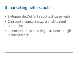 Il marketing nella scuola
• Sviluppo dell’offerta scoltastica privata
• Crescente concorrenza tra istituzioni
pubbliche
• Il processo di scelta degli studenti e “gli
influenzatori”.
 
