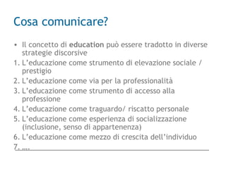 Cosa comunicare?
• Il concetto di education può essere tradotto in diverse
strategie discorsive
1. L’educazione come strumento di elevazione sociale /
prestigio
2. L’educazione come via per la professionalità
3. L’educazione come strumento di accesso alla
professione
4. L’educazione come traguardo/ riscatto personale
5. L’educazione come esperienza di socializzazione
(inclusione, senso di appartenenza)
6. L’educazione come mezzo di crescita dell’individuo
7. ….
 