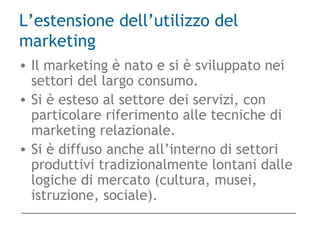 L’estensione dell’utilizzo del
marketing
• Il marketing è nato e si è sviluppato nei
settori del largo consumo.
• Si è esteso al settore dei servizi, con
particolare riferimento alle tecniche di
marketing relazionale.
• Si è diffuso anche all’interno di settori
produttivi tradizionalmente lontani dalle
logiche di mercato (cultura, musei,
istruzione, sociale).
 